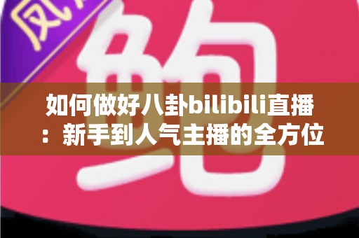 如何做好八卦bilibili直播：新手到人气主播的全方位实战攻略