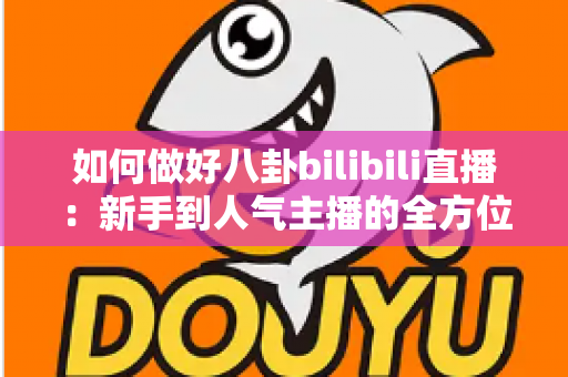 如何做好八卦bilibili直播：新手到人气主播的全方位实战攻略