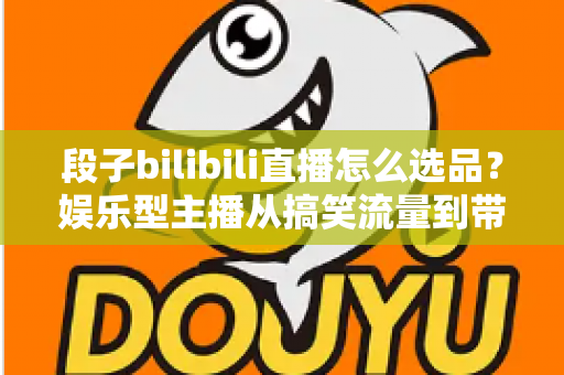 段子bilibili直播怎么选品？娱乐型主播从搞笑流量到带货成交的选品全攻略