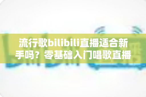 流行歌bilibili直播适合新手吗?零基础入门唱歌直播的完整指南与避坑经验分享 流行歌bilibili直播适合新手吗?零基础入门唱歌直播的完整指南与避坑经验分享