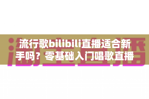 流行歌bilibili直播适合新手吗？零基础入门唱歌直播的完整指南与避坑经验分享