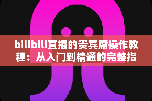 bilibili直播的贵宾席操作教程:从入门到精通的完整指南,手把手教你抢占直播间C位 bilibili直播的贵宾席操作教程:从入门到精通的完整指南,手把手教你抢占直播间C位