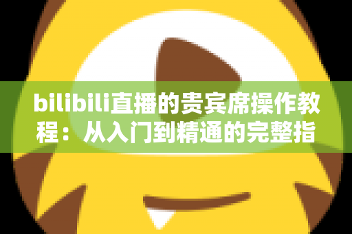 bilibili直播的贵宾席操作教程：从入门到精通的完整指南，手把手教你抢占直播间C位