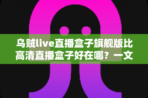 乌贼live直播盒子旗舰版比高清直播盒子好在哪?一文读懂旗舰版五大核心升级,选对设备不花冤枉钱 乌贼live直播盒子旗舰版比高清直播盒子好在哪?一文读懂旗舰版五大核心升级,选对设备不花冤枉钱
