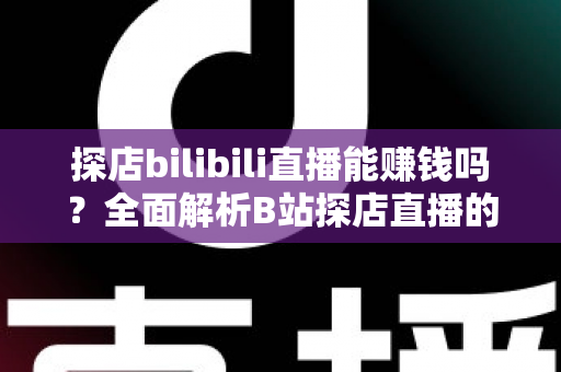 探店bilibili直播能赚钱吗？全面解析B站探店直播的变现之路与实操指南