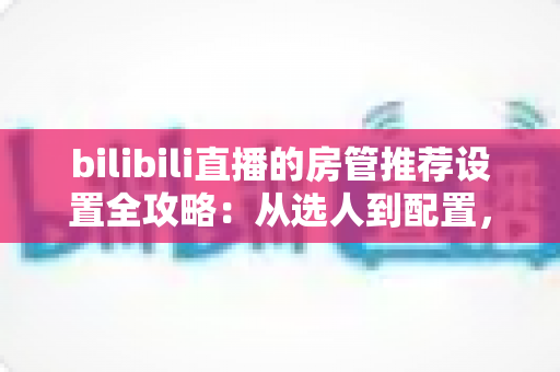 bilibili直播的房管推荐设置全攻略:从选人到配置,打造高人气直播间的实用管理指南 bilibili直播的房管推荐设置全攻略:从选人到配置,打造高人气直播间的实用管理指南