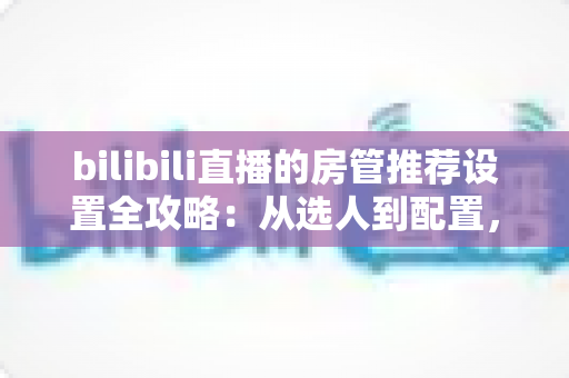 bilibili直播的房管推荐设置全攻略：从选人到配置，打造高人气直播间的实用管理指南