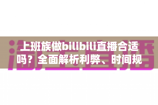 上班族做bilibili直播合适吗？全面解析利弊、时间规划与变现前景