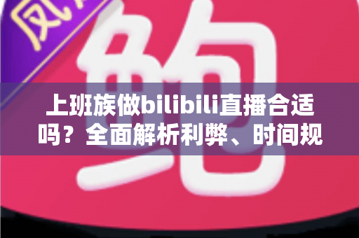 上班族做bilibili直播合适吗？全面解析利弊、时间规划与变现前景