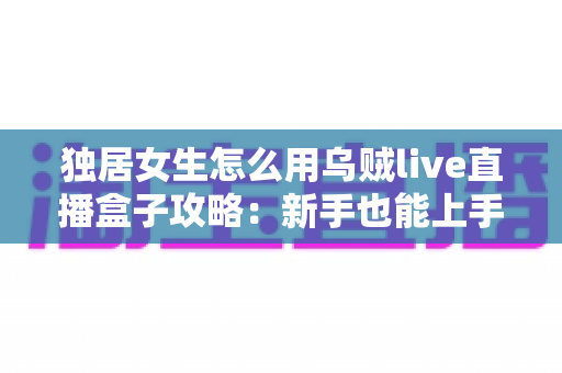 独居女生怎么用乌贼live直播盒子攻略:新手也能上手的安装、使用与安全防护全指南 独居女生怎么用乌贼live直播盒子攻略:新手也能上手的安装、使用与安全防护全指南