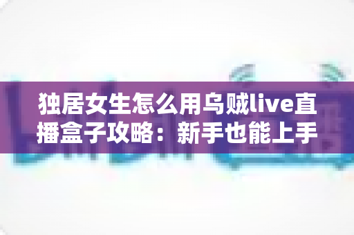 独居女生怎么用乌贼live直播盒子攻略:新手也能上手的安装、使用与安全防护全指南 独居女生怎么用乌贼live直播盒子攻略:新手也能上手的安装、使用与安全防护全指南