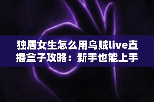 独居女生怎么用乌贼live直播盒子攻略：新手也能上手的安装、使用与安全防护全指南