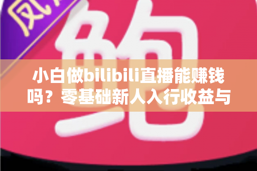 小白做bilibili直播能赚钱吗？零基础新人入行收益与运营全解析