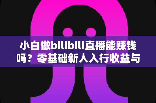 小白做bilibili直播能赚钱吗？零基础新人入行收益与运营全解析