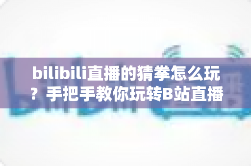 bilibili直播的猜拳怎么玩？手把手教你玩转B站直播间猜拳互动，赢取丰厚奖励！