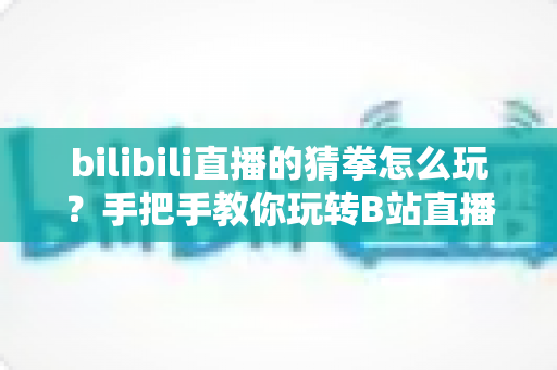 bilibili直播的猜拳怎么玩？手把手教你玩转B站直播间猜拳互动，赢取丰厚奖励！