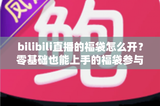 bilibili直播的福袋怎么开？零基础也能上手的福袋参与全攻略与中奖技巧详解