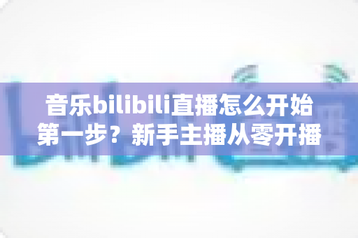 音乐bilibili直播怎么开始第一步?新手主播从零开播的完整实战指南 音乐bilibili直播怎么开始第一步?新手主播从零开播的完整实战指南