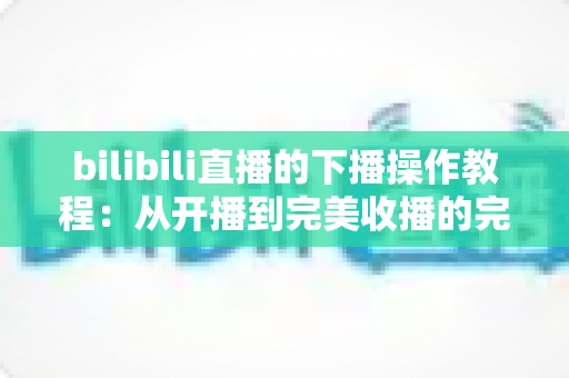bilibili直播的下播操作教程：从开播到完美收播的完整指南