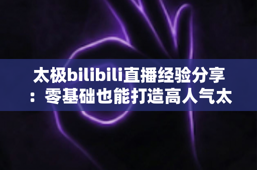 太极bilibili直播经验分享：零基础也能打造高人气太极直播间的实战全攻略