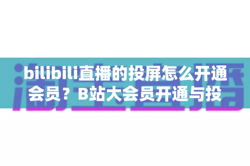 bilibili直播的投屏怎么开通会员?B站大会员开通与投屏全流程保姆级指南 bilibili直播的投屏怎么开通会员?B站大会员开通与投屏全流程保姆级指南