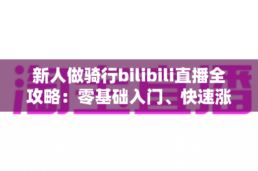 新人做骑行bilibili直播全攻略：零基础入门、快速涨粉与变现的实战指南