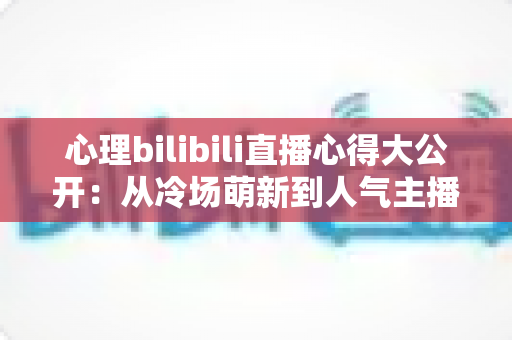 心理bilibili直播心得大公开：从冷场萌新到人气主播的实战复盘与成长指南