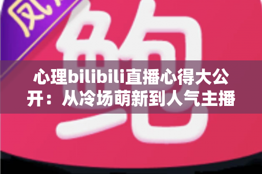 心理bilibili直播心得大公开：从冷场萌新到人气主播的实战复盘与成长指南