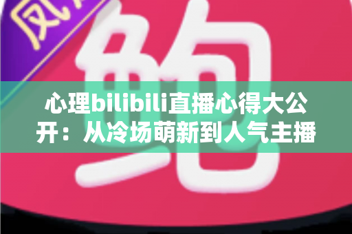 心理bilibili直播心得大公开：从冷场萌新到人气主播的实战复盘与成长指南