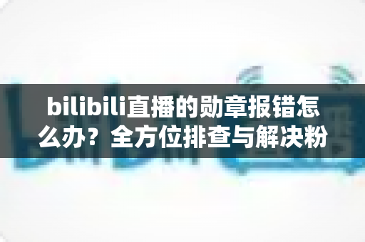 bilibili直播的勋章报错怎么办?全方位排查与解决粉丝勋章故障的实用指南 bilibili直播的勋章报错怎么办?全方位排查与解决粉丝勋章故障的实用指南