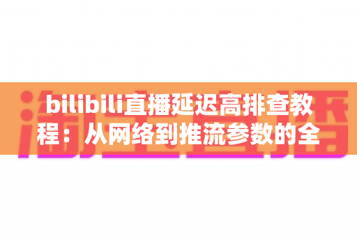 bilibili直播延迟高排查教程：从网络到推流参数的全链路延迟优化实用指南