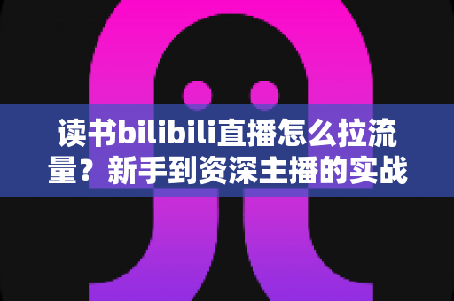 读书bilibili直播怎么拉流量?新手到资深主播的实战引流指南 读书bilibili直播怎么拉流量?新手到资深主播的实战引流指南