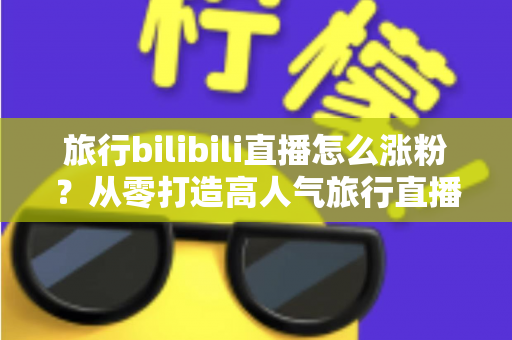 旅行bilibili直播怎么涨粉？从零打造高人气旅行直播间的全流程实战指南