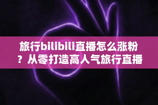 旅行bilibili直播怎么涨粉？从零打造高人气旅行直播间的全流程实战指南