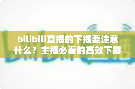 bilibili直播的下播要注意什么?主播必看的高效下播流程与运营技巧全解析 bilibili直播的下播要注意什么?主播必看的高效下播流程与运营技巧全解析