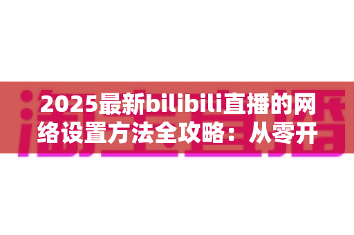 2025最新bilibili直播的网络设置方法全攻略：从零开始打造稳定流畅的高质量直播体验