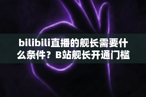 bilibili直播的舰长需要什么条件?B站舰长开通门槛、专属权益与流程全面解析 bilibili直播的舰长需要什么条件?B站舰长开通门槛、专属权益与流程全面解析