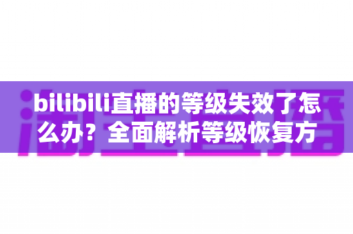 bilibili直播的等级失效了怎么办?全面解析等级恢复方法与长期维护指南 bilibili直播的等级失效了怎么办?全面解析等级恢复方法与长期维护指南