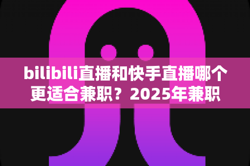bilibili直播和快手直播哪个更适合兼职?2025年兼职主播平台选择全攻略 bilibili直播和快手直播哪个更适合兼职?2025年兼职主播平台选择全攻略
