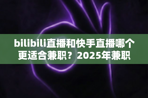 bilibili直播和快手直播哪个更适合兼职?2025年兼职主播平台选择全攻略 bilibili直播和快手直播哪个更适合兼职?2025年兼职主播平台选择全攻略
