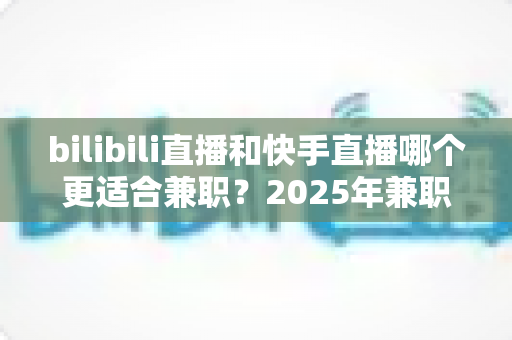 bilibili直播和快手直播哪个更适合兼职？2025年兼职主播平台选择全攻略