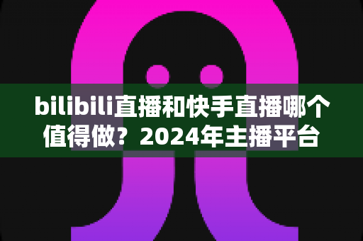bilibili直播和快手直播哪个值得做?2024年主播平台选择全攻略 bilibili直播和快手直播哪个值得做?2024年主播平台选择全攻略