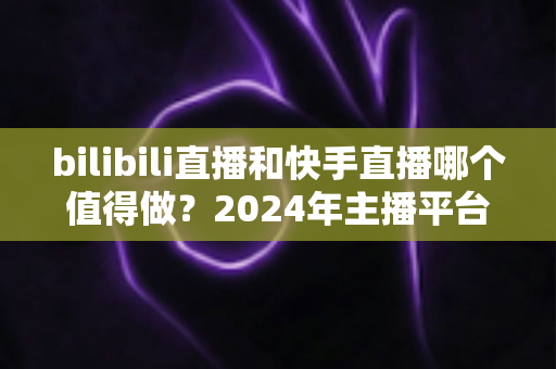 bilibili直播和快手直播哪个值得做?2024年主播平台选择全攻略 bilibili直播和快手直播哪个值得做?2024年主播平台选择全攻略