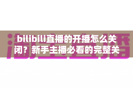bilibili直播的开播怎么关闭？新手主播必看的完整关闭直播教程与实用避坑指南