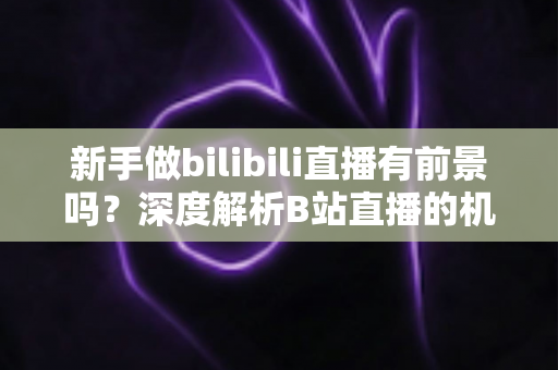 新手做bilibili直播有前景吗?深度解析B站直播的机遇、挑战与新手入行实用指南 新手做bilibili直播有前景吗?深度解析B站直播的机遇、挑战与新手入行实用指南