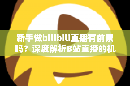 新手做bilibili直播有前景吗?深度解析B站直播的机遇、挑战与新手入行实用指南 新手做bilibili直播有前景吗?深度解析B站直播的机遇、挑战与新手入行实用指南