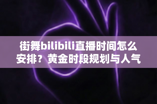 街舞bilibili直播时间怎么安排？黄金时段规划与人气增长完全指南