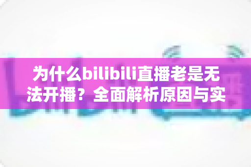 为什么bilibili直播老是无法开播？全面解析原因与实用解决方案，助你快速恢复开播状态