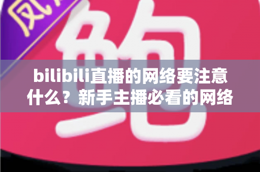 bilibili直播的网络要注意什么?新手主播必看的网络配置与优化全攻略 bilibili直播的网络要注意什么?新手主播必看的网络配置与优化全攻略