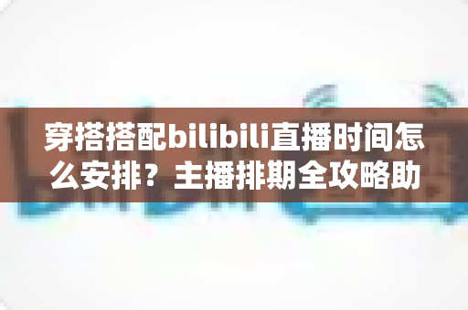 穿搭搭配bilibili直播时间怎么安排？主播排期全攻略助你流量翻倍